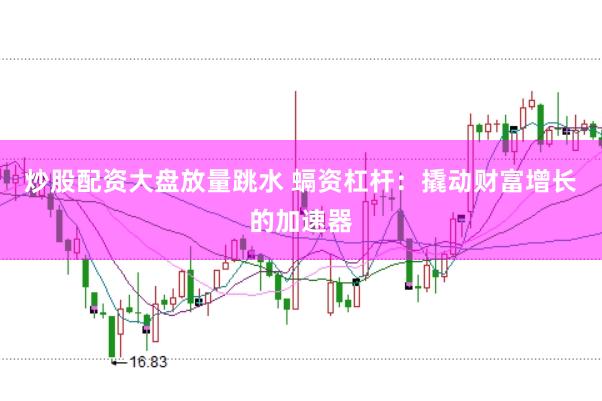 炒股配资大盘放量跳水 螎资杠杆：撬动财富增长的加速器