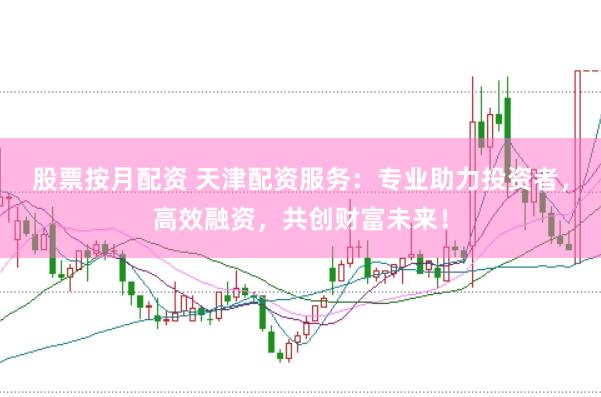 股票按月配资 天津配资服务：专业助力投资者，高效融资，共创财富未来！