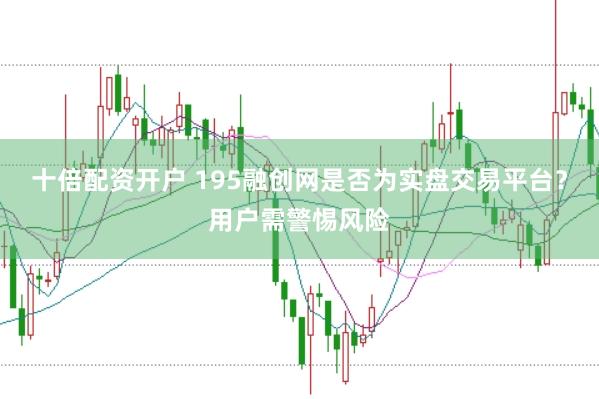 十倍配资开户 195融创网是否为实盘交易平台？用户需警惕风险
