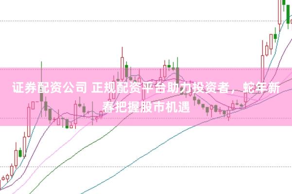 证券配资公司 正规配资平台助力投资者，蛇年新春把握股市机遇