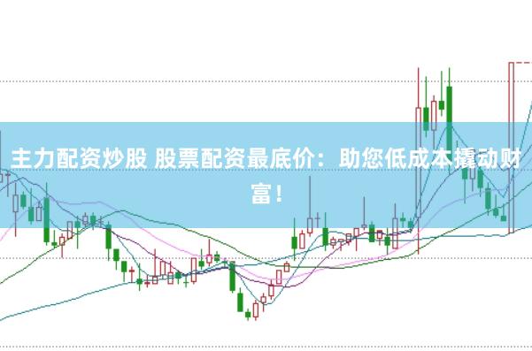 主力配资炒股 股票配资最底价：助您低成本撬动财富！