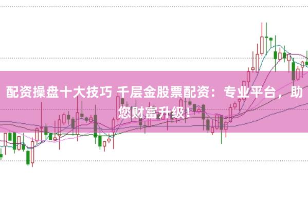 配资操盘十大技巧 千层金股票配资：专业平台，助您财富升级！