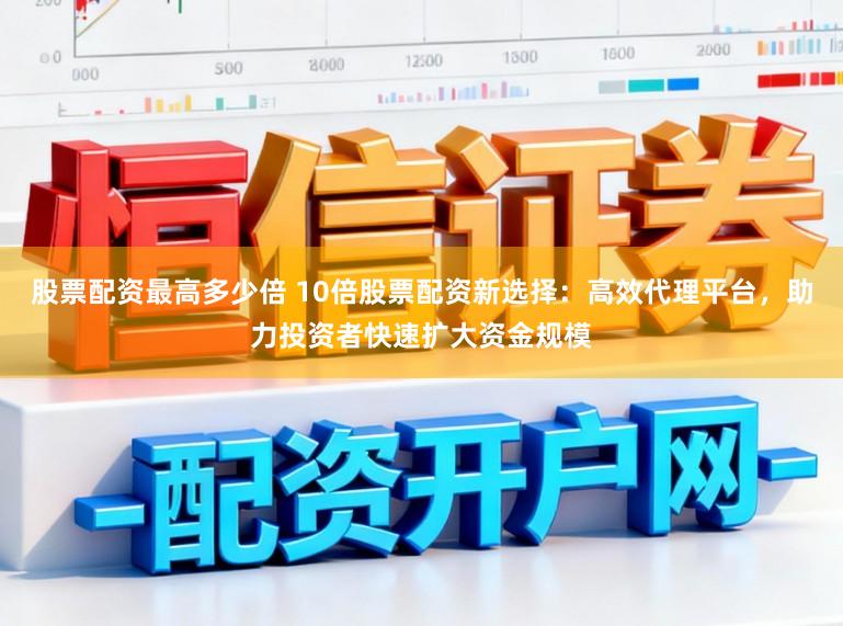 股票配资最高多少倍 10倍股票配资新选择：高效代理平台，助力投资者快速扩大资金规模