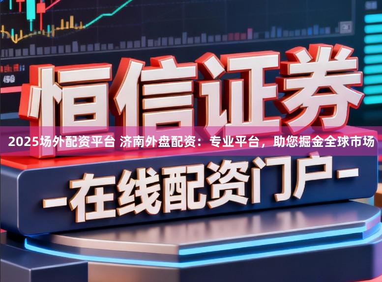 2025场外配资平台 济南外盘配资：专业平台，助您掘金全球市场