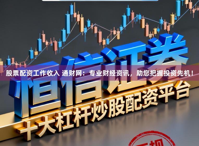 股票配资工作收入 通财网：专业财经资讯，助您把握投资先机！