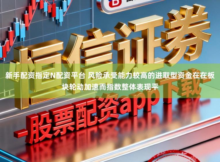 新手配资指定N配资平台 风险承受能力较高的进取型资金在在板块轮动加速而指数整体表现平