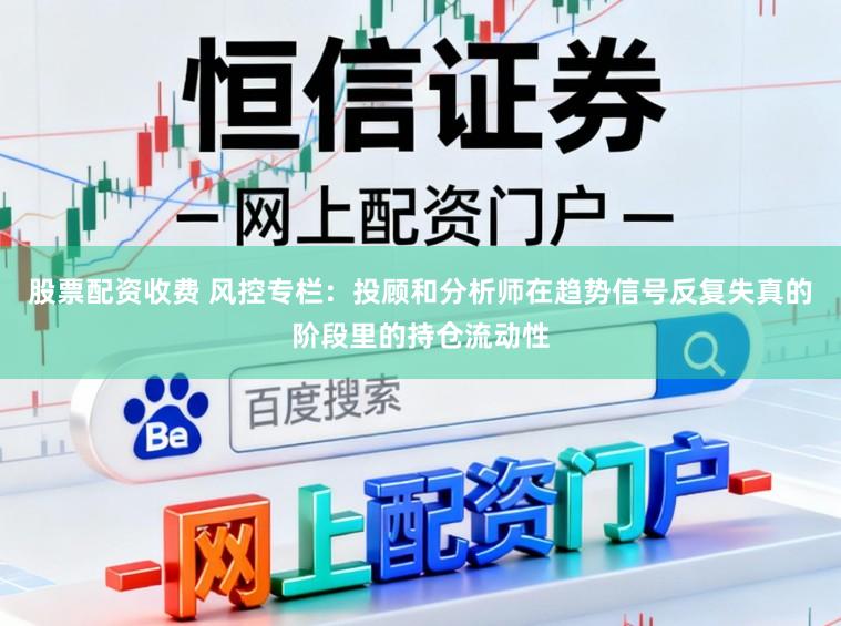 股票配资收费 风控专栏：投顾和分析师在趋势信号反复失真的阶段里的持仓流动性