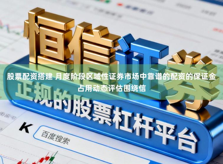 股票配资搭建 月度阶段区域性证券市场中靠谱的配资的保证金占用动态评估围绕信