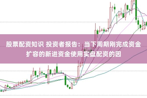 股票配资知识 投资者报告：当下周期刚完成资金扩容的新进资金使用实盘配资的因