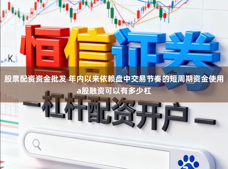 股票配资资金批发 年内以来依赖盘中交易节奏的短周期资金使用a股融资可以有多少杠