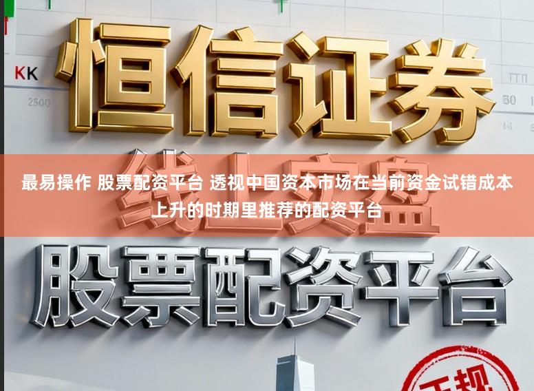 最易操作 股票配资平台 透视中国资本市场在当前资金试错成本上升的时期里推荐的配资平台