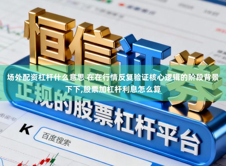 场外配资杠杆什么意思 在在行情反复验证核心逻辑的阶段背景下下,股票加杠杆利息怎么算