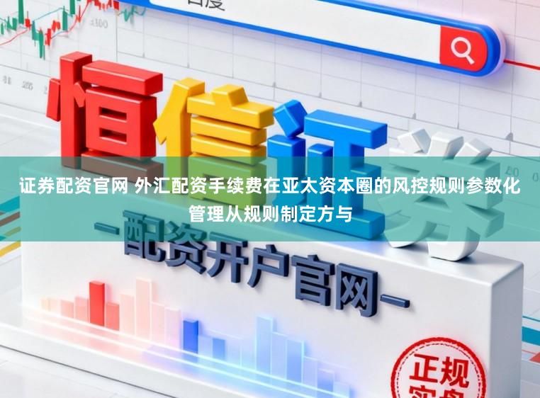 证券配资官网 外汇配资手续费在亚太资本圈的风控规则参数化管理从规则制定方与