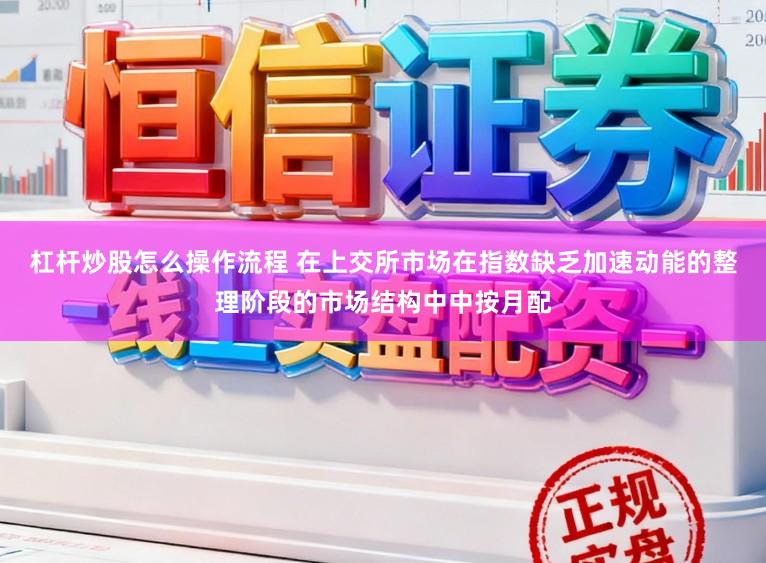 杠杆炒股怎么操作流程 在上交所市场在指数缺乏加速动能的整理阶段的市场结构中中按月配