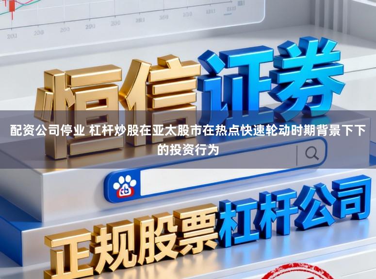 配资公司停业 杠杆炒股在亚太股市在热点快速轮动时期背景下下的投资行为