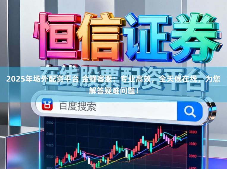 2025年场外配资平台 金蜂客服：专业高效，全天候在线，为您解答疑难问题！