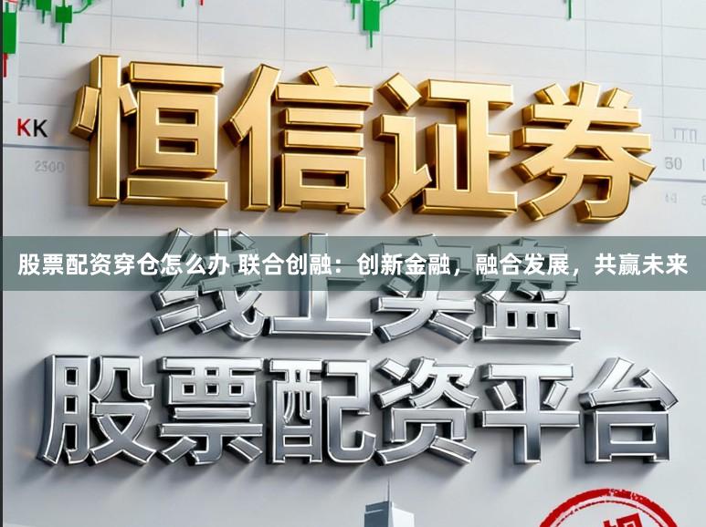 股票配资穿仓怎么办 联合创融：创新金融，融合发展，共赢未来