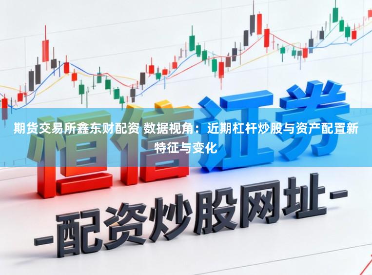 期货交易所鑫东财配资 数据视角：近期杠杆炒股与资产配置新特征与变化